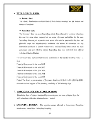 53
4. TYPE OF DATA USED:
 Primary data:
The Primary data has been collected directly from Finance manager Mr. RK Sharma and
other staff members.
 Secondary Data:
The Secondary data was used. Secondary data is data collected by someone other than
the user for some other purpose but has some relevance and utility for the user.
Secondary data analysis saves time that would otherwise be spent collecting data and
provides larger and higher-quality databases that would be unfeasible for any
individual researcher to collect on their own. The secondary data is often the most
convenient and cost-effective option. Secondary data was collected from official
website of Radico Khaitan.
The secondary data includes the Financial Statements of the firm for last five years; i.e.
from
Financial Statements for the year 2012
Financial Statements for the year 2013
Financial Statements for the year 2014
Financial Statements for the year 2015
Financial Statements for the year 2016
Period: The Study covers a period of five years data from 2012,2013,2014,2015 & 2016
mean an Accounting year of the company consisting of 365 working days.
5. PROCEDURE OF DATA COLLECTION:
Data in the form of balance sheet and Income statement has been collected from the
official website of Radico Khaitan Private Limited
6. SAMPLING DESIGN: The sampling design adopted is Convenience Sampling
which comes under Non- Probability Sampling.
 