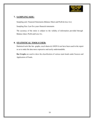 54
7. SAMPLING SIZE:
Sampling unit: Financial Statements (Balance Sheet and Profit & loss A/c)
Sampling Size: Last five years financial statements
The accuracy of the ratios is subject to the validity of information provided through
Balance sheet, Profit and Loss A/c.
8. STATISTICAL TOOLS USED:
Statistical tools like bar -graphs, excel sheets & ANOVA test have been used in the report
so as to make the data more expressive and easily understandable.
Bar Graphs are used to show the classification of various main heads under Sources and
Application of Funds.
 