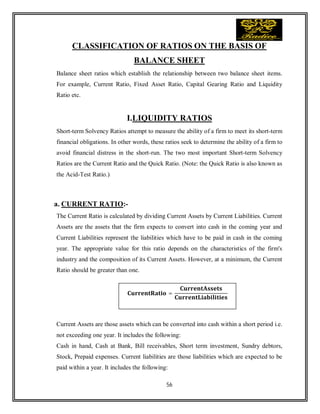 56
CLASSIFICATION OF RATIOS ON THE BASIS OF
BALANCE SHEET
Balance sheet ratios which establish the relationship between two balance sheet items.
For example, Current Ratio, Fixed Asset Ratio, Capital Gearing Ratio and Liquidity
Ratio etc.
I.LIQUIDITY RATIOS
Short-term Solvency Ratios attempt to measure the ability of a firm to meet its short-term
financial obligations. In other words, these ratios seek to determine the ability of a firm to
avoid financial distress in the short-run. The two most important Short-term Solvency
Ratios are the Current Ratio and the Quick Ratio. (Note: the Quick Ratio is also known as
the Acid-Test Ratio.)
a. CURRENT RATIO:-
The Current Ratio is calculated by dividing Current Assets by Current Liabilities. Current
Assets are the assets that the firm expects to convert into cash in the coming year and
Current Liabilities represent the liabilities which have to be paid in cash in the coming
year. The appropriate value for this ratio depends on the characteristics of the firm's
industry and the composition of its Current Assets. However, at a minimum, the Current
Ratio should be greater than one.
Current Assets are those assets which can be converted into cash within a short period i.e.
not exceeding one year. It includes the following:
Cash in hand, Cash at Bank, Bill receivables, Short term investment, Sundry debtors,
Stock, Prepaid expenses. Current liabilities are those liabilities which are expected to be
paid within a year. It includes the following:
=
 