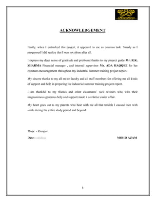6
ACKNOWLEDGEMENT
Firstly, when I embarked this project, it appeared to me as onerous task. Slowly as I
progressed I did realize that I was not alone after all.
I express my deep sense of gratitude and profound thanks to my project guide Mr. R.K.
SHARMA Financial manager , and internal supervisor Ms. ADA HAQQEE for her
constant encouragement throughout my industrial summer training project report.
My sincere thanks to my all entire faculty and all staff members for offering me all kinds
of support and help in preparing the industrial summer training project report.
I am thankful to my friends and other classmates’ well wishers who with their
magnanimous generous help and support made it a relative easier affair.
My heart goes out to my parents who bear with me all that trouble I caused then with
smile during the entire study period and beyond.
Place: - Rampur
Date:- --/--/---- MOHD AZAM
 