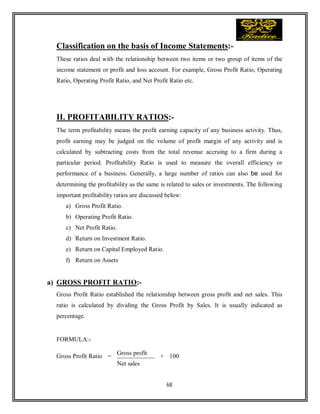 68
Classification on the basis of Income Statements:-
These ratios deal with the relationship between two items or two group of items of the
income statement or profit and loss account. For example, Gross Profit Ratio, Operating
Ratio, Operating Profit Ratio, and Net Profit Ratio etc.
II. PROFITABILITY RATIOS:-
The term profitability means the profit earning capacity of any business activity. Thus,
profit earning may be judged on the volume of profit margin of any activity and is
calculated by subtracting costs from the total revenue accruing to a firm during a
particular period. Profitability Ratio is used to measure the overall efficiency or
performance of a business. Generally, a large number of ratios can also be used for
determining the profitability as the same is related to sales or investments. The following
important profitability ratios are discussed below:
a) Gross Profit Ratio.
b) Operating Profit Ratio.
c) Net Profit Ratio.
d) Return on Investment Ratio.
e) Return on Capital Employed Ratio.
f) Return on Assets
a) GROSS PROFIT RATIO:-
Gross Profit Ratio established the relationship between gross profit and net sales. This
ratio is calculated by dividing the Gross Profit by Sales. It is usually indicated as
percentage.
FORMULA:-
Gross Profit Ratio =
Gross profit
× 100
Net sales
 