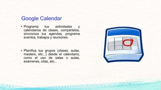 Google Calendar
• Programa tus actividades y
calendarios de clases, compártelos,
sincroniza tus agendas, programa
eventos, trabajos y reuniones.
• Planifica tus grupos (clases, aulas,
masters, etc...) desde el calendario,
como el uso de salas o aulas,
exámenes, citas, etc...
 