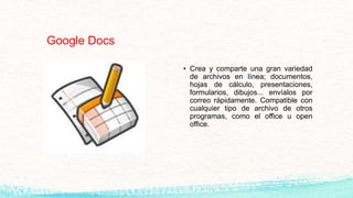 Google Docs
• Crea y comparte una gran variedad
de archivos en línea; documentos,
hojas de cálculo, presentaciones,
formularios, dibujos... envíalos por
correo rápidamente. Compatible con
cualquier tipo de archivo de otros
programas, como el office u open
office.
 