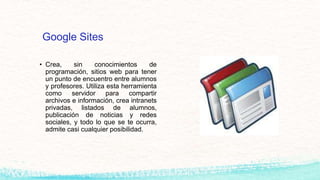 Google Sites
• Crea, sin conocimientos de
programación, sitios web para tener
un punto de encuentro entre alumnos
y profesores. Utiliza esta herramienta
como servidor para compartir
archivos e información, crea intranets
privadas, listados de alumnos,
publicación de noticias y redes
sociales, y todo lo que se te ocurra,
admite casi cualquier posibilidad.
 