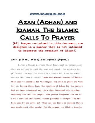www.scmuslim.com

     Azan (Adhan) and
    Iqamah, The Islamic
     Calls To Prayer
 (All images contained in this document are
 designed in a manner that is not intended
    to recreate the creation of Allah!)


Azan (adhan, athan) and Iqamah (iqama):

      Before a Muslim performs their fard salat in congregation

they are advised to call the azan and iqamah. The evidence for

performing the azan and iqamah is a hadith collected by Bukhari

wherein Ibn 'Umar narrated: "When the Muslims arrived at Medina,

they used to assemble for the prayer, and used to guess the time

for it. During those days, the practice of Adhan for the prayers

had not been introduced yet. Once they discussed this problem

regarding the call for prayer. Some people suggested the use of

a bell like the Christians, others proposed a trumpet like the

horn used by the Jews, but 'Umar was the first to suggest that a

man should call (the people) for the prayer; so Allah's Apostle
 