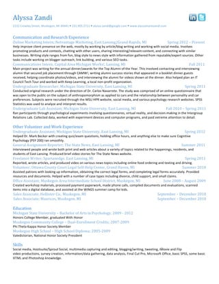 Alyssa	
  Zandi	
                                                                                                                                                                                                                                                                                                                                                                           	
  	
  	
  	
  	
  
2232	
  Crowley	
  Street,	
  Muskegon,	
  MI	
  49441	
  	
  231.903.2711	
  	
  alyssa.zandi@google.com	
  	
  www.alyssamariezandi.com	
  


Communication	
  and	
  Research	
  Experience	
  
Online	
  Marketing	
  Intern;	
  Netvantage	
  Marketing,	
  East	
  Lansing/Grand	
  Rapids,	
  MI	
                                                                                                                         	
                                     Spring	
  2012	
  –	
  Present	
  
Help	
  improve	
  client	
  presence	
  on	
  the	
  web,	
  mostly	
  by	
  working	
  by	
  article/blog	
  writing	
  and	
  working	
  with	
  social	
  media.	
  Involves	
  
promoting	
  products	
  and	
  contests,	
  chatting	
  with	
  other	
  users,	
  sharing	
  interesting/relevant	
  content,	
  and	
  connecting	
  with	
  similar	
  
businesses.	
  Writing	
  style	
  ranges	
  from	
  fun,	
  blog	
  style	
  to	
  news	
  style	
  with	
  information	
  gathered	
  from	
  reputable/expert	
  sources.	
  Other	
  
tasks	
  include	
  working	
  on	
  blogger	
  outreach,	
  link	
  building,	
  and	
  various	
  SEO	
  tasks.	
  
Communications	
  Intern;	
  Capital	
  Area	
  Michigan	
  Works!,	
  Lansing,	
  MI	
   	
                                                                        	
  	
  	
  	
  	
  	
  	
  	
  	
  	
  	
  	
  	
  	
  	
  	
  	
  	
  	
  	
                    	
                                     	
  	
  	
  	
  	
  	
  	
  	
  	
  	
  Fall	
  2011	
  
Main	
  project	
  was	
  writing	
  for	
  the	
  annual	
  dinner/awards	
  for	
  the	
  Top	
  Alumni	
  of	
  the	
  Year.	
  This	
  involved	
  contacting	
  and	
  interviewing	
  
alumni	
  that	
  secured	
  job	
  placement	
  through	
  CAMW!,	
  writing	
  alumni	
  success	
  stories	
  that	
  appeared	
  in	
  a	
  booklet	
  dinner	
  guests	
  
received,	
  helping	
  coordinate	
  photos/videos,	
  and	
  interviewing	
  the	
  alumni	
  for	
  videos	
  shown	
  at	
  the	
  dinner.	
  Also	
  helped	
  plan	
  an	
  IT	
  
Council	
  Tech	
  Tour	
  and	
  worked	
  with	
  Keep	
  Learning,	
  a	
  local	
  non-­‐profit	
  organization.	
  	
  
Undergraduate	
  Researcher;	
  Michigan	
  State	
  University,	
  East	
  Lansing,	
  MI	
                                                                        	
                                                         	
  	
  	
  	
  	
  	
  	
  	
  	
  	
  	
  	
  	
  	
  	
  	
  	
  	
  	
  	
  	
  	
  	
  	
  	
  	
  	
  	
  	
  	
  	
  	
  	
  	
  	
  Spring	
  2011	
  
Conducted	
  original	
  research	
  under	
  the	
  direction	
  of	
  Dr.	
  Carlos	
  Navarrete.	
  The	
  study	
  was	
  comprised	
  of	
  an	
  online	
  questionnaire	
  that	
  
was	
  open	
  to	
  the	
  public	
  on	
  the	
  subject	
  of	
  anthropomorphism	
  as	
  applied	
  to	
  cars	
  and	
  the	
  relationship	
  between	
  personality	
  and	
  car	
  
preferences.	
  Subjects	
  were	
  recruited	
  through	
  the	
  MSU	
  HPR	
  website,	
  social	
  media,	
  and	
  various	
  psychology	
  research	
  websites.	
  SPSS	
  
Statistics	
  was	
  used	
  to	
  analyze	
  and	
  interpret	
  results.	
  
Undergraduate	
  Lab	
  Assistant;	
  Michigan	
  State	
  University,	
  East	
  Lansing,	
  MI	
                                                                  	
  	
  	
  	
  	
  	
  	
  	
  	
  	
  	
  	
  	
  	
  	
  	
  	
  	
  	
  	
  	
  	
  	
  	
  	
  	
  	
  	
  Fall	
  2010	
  –	
  Spring	
  2011	
  
Ran	
  participants	
  through	
  psychological	
  experiments	
  involving	
  questionnaires,	
  virtual	
  reality,	
  and	
  decision-­‐making	
  in	
  the	
  Intergroup	
  
Relations	
  Lab.	
  Collected	
  data,	
  worked	
  with	
  experiment	
  devices	
  and	
  computer	
  programs,	
  and	
  paid	
  extreme	
  attention	
  to	
  detail.	
  	
  
	
  
Other	
  Volunteer	
  and	
  Work	
  Experience	
  
Undergraduate	
  Assistant;	
  Michigan	
  State	
  University,	
  East	
  Lansing,	
  MI	
  	
                                                                     	
  	
                                                     	
                                     	
                                     	
  	
  	
  	
  	
  Spring	
  2012	
  
Helped	
  Dr.	
  Mark	
  Becker	
  with	
  creating	
  quiz/exam	
  questions,	
  holding	
  office	
  hours,	
  and	
  anything	
  else	
  to	
  make	
  sure	
  Cognitive	
  
Psychology	
  (PSY	
  200)	
  ran	
  smoothly.	
  
General	
  Assignment	
  Reporter;	
  The	
  State	
  News,	
  East	
  Lansing,	
  MI	
                                                               	
            	
                                                         	
  	
  	
  	
  	
  	
  	
  	
  	
  	
  	
  	
  	
  	
  	
  	
  	
  	
  	
  	
  	
  	
  	
  	
  	
  	
  	
  	
  	
  	
  	
  Summer	
  2011	
  
Interviewed	
  people	
  and	
  wrote	
  both	
  print	
  and	
  web	
  articles	
  about	
  a	
  variety	
  of	
  topics	
  related	
  to	
  the	
  happenings,	
  residents,	
  and	
  
students	
  of	
  East	
  Lansing.	
  Produced	
  brief	
  video	
  stories	
  for	
  The	
  State	
  News	
  website.	
  
Freelance	
  Writer;	
  Spartanedge,	
  East	
  Lansing,	
  MI	
                                                                        	
            	
            	
  	
  	
  	
  	
  	
  	
  	
  	
  	
  	
  	
  	
  	
  	
  	
  	
  	
  	
  	
  	
  	
  	
  	
  	
  	
  	
  	
  	
  	
  	
  	
  	
  	
  	
  	
  	
  	
  	
  	
  	
  	
  	
  	
  	
  	
  	
  	
  	
  	
  Spring	
  2011	
  
Reported,	
  wrote	
  articles,	
  and	
  produced	
  video	
  on	
  various	
  news	
  topics	
  including	
  online	
  food	
  ordering	
  and	
  texting	
  and	
  driving.	
  
Volunteer;	
  Ottawa	
  County	
  Court	
  Legal	
  Self-­‐Help	
  Center,	
  Grand	
  Haven,	
  MI	
                                                               	
                                                         	
                                     	
  	
  	
  	
  	
  	
  	
  	
  	
  	
  	
  	
  	
  	
  	
  	
  	
  Summer	
  2010	
  
Assisted	
  patrons	
  with	
  looking	
  up	
  information,	
  obtaining	
  the	
  correct	
  legal	
  forms,	
  and	
  completing	
  legal	
  forms	
  accurately.	
  Provided	
  
resources	
  and	
  documents.	
  Helped	
  with	
  a	
  number	
  of	
  case	
  types	
  including	
  divorce,	
  child	
  support,	
  and	
  small	
  claims.	
  
Office	
  Assistant;	
  Muskegon	
  Area	
  Intermediate	
  School	
  District,	
  Muskegon,	
  MI	
  	
  	
  	
  	
  	
  	
  	
  	
  	
  	
  	
  	
  	
  	
  	
  	
  	
  	
  	
  	
  	
  	
  	
  	
  	
  	
  June	
  2008	
  –	
  August	
  2009	
  
Created	
  workshop	
  materials,	
  processed	
  payment	
  paperwork,	
  made	
  phone	
  calls,	
  compiled	
  documents	
  and	
  evaluations,	
  scanned	
  
items	
  into	
  a	
  digital	
  database,	
  and	
  assisted	
  at	
  the	
  WINGS	
  summer	
  camp	
  for	
  kids.	
  
Sales	
  Associate;	
  Hollister	
  Co.,	
  Muskegon,	
  MI	
  	
  	
  	
  	
  	
  	
  	
  	
  	
  	
  	
  	
  	
  	
     	
     	
            	
            	
     	
                                                          	
  	
  	
  September	
  –	
  December	
  2010	
  
Sales	
  Associate;	
  Maurices,	
  Muskegon,	
  MI	
  	
   	
                               	
                           	
     	
            	
            	
      	
                                                          	
  	
  	
  September	
  –	
  December	
  2010	
  
                                                                                                                                                                                                                                                                               	
  
Education	
  
Michigan	
  State	
  University	
  –	
  Bachelor	
  of	
  Arts	
  in	
  Psychology;	
  2009	
  -­‐	
  2012	
                                                        	
  	
  
Honors	
  College	
  Member,	
  graduated	
  With	
  Honor	
  
Muskegon	
  Community	
  College	
  –	
  Dual-­‐Enrollment	
  Credits;	
  2007-­‐2009	
  
Phi	
  Theta	
  Kappa	
  Honor	
  Society	
  Member	
  
Muskegon	
  High	
  School	
  –	
  High	
  School	
  Diploma;	
  2005-­‐2009	
  
Valedictorian,	
  National	
  Honor	
  Society	
  President	
  
	
  
Skills	
  
Social	
  media,	
  Hootsuite/Sprout	
  Social,	
  multimedia	
  capturing	
  and	
  editing,	
  blogging/writing,	
  tweeting,	
  iMovie	
  and	
  Flip	
  
video	
  productions,	
  survey	
  creation,	
  information/data	
  gathering,	
  data	
  analysis,	
  Final	
  Cut	
  Pro,	
  Microsoft	
  Office,	
  basic	
  SPSS,	
  some	
  basic	
  
HTML	
  and	
  Photoshop	
  knowledge.	
  
	
  
	
  
 