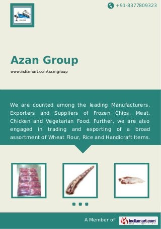 +91-8377809323

Azan Group
www.indiamart.com/azangroup

We are counted among the leading Manufacturers,
Exporters

and

Suppliers

of

Frozen

Chips,

Meat,

Chicken and Vegetarian Food. Further, we are also
engaged

in

trading

and

exporting

of

a

broad

assortment of Wheat Flour, Rice and Handicraft Items.

A Member of

 