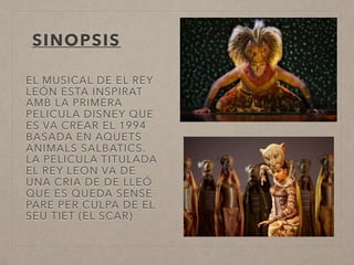 SINOPSIS
EL MUSICAL DE EL REY
LEÓN ESTA INSPIRAT
AMB LA PRIMERA
PELICULA DISNEY QUE
ES VA CREAR EL 1994
BASADA EN AQUETS
ANIMALS SALBATICS.
LA PELICULA TITULADA
EL REY LEON VA DE
UNA CRIA DE DE LLEÓ
QUE ES QUEDA SENSE
PARE PER CULPA DE EL
SEU TIET (EL SCAR)
 
