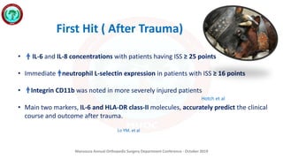 Mansoura Annual Orthopedic Surgery Department Conference - October 2019
• IL-6 and IL-8 concentrations with patients having ISS ≥ 25 points
• Immediate neutrophil L-selectin expression in patients with ISS ≥ 16 points
• Integrin CD11b was noted in more severely injured patients
• Main two markers, IL-6 and HLA-DR class-II molecules, accurately predict the clinical
course and outcome after trauma.
First Hit ( After Trauma)
Hotch et al
Lo YM. et al
 