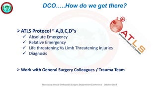 Mansoura Annual Orthopedic Surgery Department Conference - October 2019
DCO…..How do we get there?
ATLS Protocol “ A,B,C,D”s
 Absolute Emergency
 Relative Emergency
 Life threatening Vs Limb Threatening Injuries
 Diagnosis
 Work with General Surgery Colleagues / Trauma Team
 
