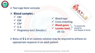 Mansoura Annual Orthopedic Surgery Department Conference - October 2019
 Blood samples :
 CBC
 ESR
 CRP
 IL-6
 Pregnancy test ( females )
To assess the
presence
and degree of shock
 Two Lage-bore cannulas
 Blood type
 Cross matching.
 Blood gases
 Lactate level
(N >2)
 Bolus of 1 L of an isotonic solution may be required to achieve an
appropriate response in an adult patient
 