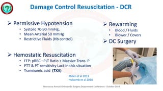 Mansoura Annual Orthopedic Surgery Department Conference - October 2019
Damage Control Resuscitation - DCR
 Permissive Hypotension
• Systolic 70-90 mmHg,
• Mean Arterial 50 mmHg
• Restrictive Fluids (Hb control)
 Hemostatic Resuscitation
• FFP: pRBC : PLT Ratio + Massive Trans. P
• PTT & PT sensitivity Lack in this situation
• Tranexamic acid (TXA)
Miller et al 2013
Holcomb et al 2010
 Rewarming
• Blood / Fluids
• Blower / Covers
 DC Surgery
 