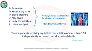 Mansoura Annual Orthopedic Surgery Department Conference - October 2019
Trauma patients receiving crystalloid resuscitation of more than 1.5 L
independently increased the odds ratio of death.
 Pulse rate
 Respiratory rate
 Blood pressure
 ABG levels
 Body temperature
 Urinary output
ATLS,10th edition
Physiological measures that reflect
the adequacy of resuscitation.
PLUS LACTIC ACID Levels
 