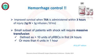 Mansoura Annual Orthopedic Surgery Department Conference - October 2019
 Small subset of patients with shock will require massive
transfusion
 Defined as > 10 units of pRBCs in first 24 hours
 Or more than 4 units in 1 hour
 Improved survival when TXA is administered within 3 hours
of injury (1g IV + 1g infusion / 8 hrs)
ATLS,10th edition
Hemorrhage control !!
 