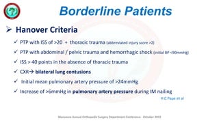Mansoura Annual Orthopedic Surgery Department Conference - October 2019
Borderline Patients
 Hanover Criteria
 PTP with ISS of >20 + thoracic trauma (abbreviated injury score >2)
 PTP with abdominal / pelvic trauma and hemorrhagic shock (initial BP <90mmHg)
 ISS > 40 points in the absence of thoracic trauma
 CXR bilateral lung contusions
 Initial mean pulmonary artery pressure of >24mmHg
 Increase of >6mmHg in pulmonary artery pressure during IM nailing
H C Pape et al
 