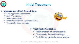 Mansoura Annual Orthopedic Surgery Department Conference - October 2019
Initial Treatment
 Management of Soft Tissue Injury :
 Early Aggressive Debridement
 Early IV antibiotics
 Tetanus Prophylaxis
 Skeletal stabilization ( splints or EX-FIX)
 Timely softy tissue coverage
 Prophylactic Antibiotics:
 First Generation Cephalosporins
 Clindamycin if Penicillin Allergy
 Penicillin for clostridia-prone wounds
 