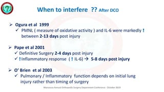 Mansoura Annual Orthopedic Surgery Department Conference - October 2019
When to interfere ?? After DCO
 Pape et al 2001
 Definitive Surgery 2-4 days post injury
 Inflammatory response ( IL-6)  5-8 days post injury
 Ogura et al 1999
 PMNL ( measure of oxidative activity ) and IL-6 were markedly
between 2-13 days post injury
 O’ Brien et al 2003
 Pulmonary / Inflammatory function depends on initial lung
injury rather than timing of surgery
 