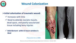 Mansoura Annual Orthopedic Surgery Department Conference - October 2019
Wound Colonization
Initial colonization of traumatic wound:
 Increases with time
 Need to debride necrotic muscle,
dead space, and poorly vascularized
tissue including bony injuries
 Debridement within 6 hours window is
ideal
(Tripuraneni et al, 2008)
 
