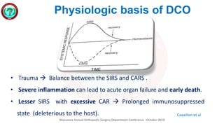 Mansoura Annual Orthopedic Surgery Department Conference - October 2019
Physiologic basis of DCO
• Trauma  Balance between the SIRS and CARS .
• Severe inflammation can lead to acute organ failure and early death.
• Lesser SIRS with excessive CAR  Prolonged immunosuppressed
state (deleterious to the host). Cavaillon et al
 