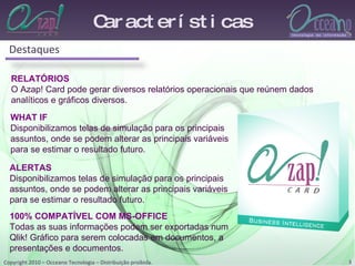 Características RELATÓRIOS O Azap! Card pode gerar diversos relatórios operacionais que reúnem dados analíticos e gráficos diversos.  WHAT IF Disponibilizamos telas de simulação para os principais  assuntos, onde se podem alterar as principais variáveis  para se estimar o resultado futuro. ALERTAS Disponibilizamos telas de simulação para os principais  assuntos, onde se podem alterar as principais variáveis  para se estimar o resultado futuro. 100% COMPATÍVEL COM MS-OFFICE   Todas as suas informações podem ser exportadas num  Qlik! Gráfico para serem colocadas em documentos, a presentações e documentos. Destaques 