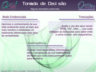 Tomada de Decisão  Rede Credenciada Alguns exemplos possíveis Aprimore o conhecimento da sua  rede analisando quais as lojas que  mais vendem e estabeleça um  tratamento diferenciado pela ótica da rentabilidade. Avalie o uso dos seus canais  (POS, TEF, URA,... ) por onde  trafegam as transações para saber onde  e como investir, sem desperdícios.  O aZap! Card disponibiliza informações  obre a composição da sua inadimplência  de modo que você possa promover ações  para revertê-la.  Transações Inadimplência 
