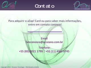 Contato Para adquirir o aZap! Card ou para saber mais informações, entre em contato conosco! Telefone: +55 (83) 3021 1799 | +55 (11) 4063 8745  Email [email_address] 
