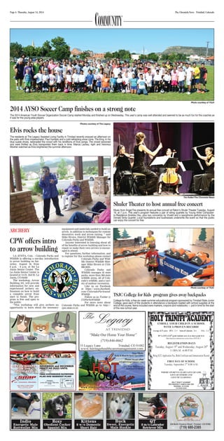 Page 6 Thursday, August 14, 2014 The Chronicle-News Trinidad, Colorado COMMUNITY 
Photo courtesy of TSJC 
2014 AYSO Soccer Camp finishes on a strong note 
The 2014 American Youth Soccer Organization Soccer Camp started Monday and finished up on Wednesday. This year’s camp was well attended and seemed to be as much fun for the coaches as 
it was for the young area players. 
Tim Keller/The Chronicle-News 
Shuler Theater to host annual free concert 
Music from Angel Fire presents its annual free concert at Raton’s Shuler Theater Tuesday, August 
19, at 7 p.m. This year’s program features a pair of string quartets by Young Artist Composer-in- 
Residence Andrew Hsu, plus two concertos by Vivaldi and a saxophone performance by the 
Donald Sinta Quartet. Local foundations and businesses underwrite the event so that the public 
can enjoy the concert for free. 
Photos courtesy of The Legacy 
Elvis rocks the house 
The residents at The Legacy Assisted Living Facility in Trinidad recently enjoyed an afternoon on 
the patio with Elvis impersonator, Paul Hurtado and a cold refreshing snow cone. The King, in his 
blue suede shoes, serenaded the crowd with his renditions of Elvis songs. The crowd swooned 
and were thrilled as Elvis transported them back in time. Marcia Lackey, right and Veronica 
Mosher watched as Elvis brightened the summer afternoon. 
Photo courtesy of TSJC 
TSJC College for Kids program gives away backpacks 
College for Kids, a free six-week summer educational program sponsored by Trinidad State Junior 
College, gave each of the students in attendance a backpack loaded with school supplies at the 
end of the course. Items included were markers, crayons and notebooks — just in time for the start 
of the new school year. 
ARCHERY 
CPW offers intro 
to arrow building 
LA JUNTA, Colo. - Colorado Parks and 
Wildlife is offering a one-day introduction 
to arrow building on Sat-urday, 
August 16, from 
6 p.m. - 8 p.m. at the La 
Junta Senior Center. The 
La Junta Senior Center is 
located at 114 E. 2nd St. La 
Junta, CO 81050 
The workshop, Arrow 
Building 101, will provide 
information for new and 
experienced archery en-thusiasts 
on how to build 
a complete arrow from 
start to finish. The pro-gram 
is free and open to 
the public. 
“This workshop will give archers an 
opportunity to learn about the necessary 
equipment and materials needed to build an 
arrow, in addition to techniques for custom 
decorative work and arrow tuning, “ said 
Mike Brown, District Wildlife Manager for 
Colorado Parks and Wildlife. 
Anyone interested in learning about all 
of the benefits of arrow building and how to 
repair or make their own arrows is encour-aged 
to attend. 
For questions, further information, and 
to register for this workshop please contact 
Colorado Parks and Wild-life 
District Wildlife Man-ager 
Mike Brown at (719)- 
980-0025. 
Colorado Parks and 
Wildlife manages 42 state 
parks, more than 300 state 
wildlife areas, all of Colo-rado’s 
wildlife, and a vari-ety 
of outdoor recreation. 
Like us on Facebook 
at https://www.facebook. 
com/ColoradoParksand- 
Wildlife 
Follow us on Twitter @ 
COParksWildlife 
For more news about 
Colorado Parks and Wildlife go to: http:// 
cpw.state.co.us 
