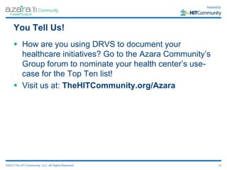 You Tell Us!
      How are you using DRVS to document your
       healthcare initiatives? Go to the Azara Community’s
       Group forum to nominate your health center’s use-
       case for the Top Ten list!
      Visit us at: TheHITCommunity.org/Azara




©2012 The HIT Community, LLC. All Rights Reserved.           13
 