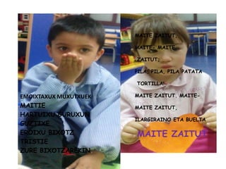 MAITE ZAITUT,
MAITE- MAITE
ZAITUT;
PILA, PILA, PILA PATATA
TORTILLA!
MAITE ZAITUT. MAITE-
MAITE ZAITUT,
ILARGIRAINO ETA BUELTA
MAITE ZAITUT
EMOIXTAXUX MUXUTXUEK
MAITIE
HARTUIXU GURUXUN
GUZTIXE
EROIXU BIXOTZ
TRISTIE
ZURE BIXOTZAREKIN.
 