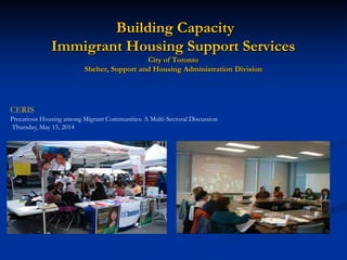 Building Capacity Immigrant Housing Support Services City of Toronto Shelter, Support and Housing Administration Division 
CERIS Precarious Housing among Migrant Communities: A Multi-Sectoral Discussion Thursday, May 15, 2014  