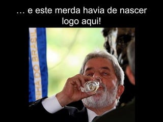 … e este merda havia de nascer
logo aqui!
 