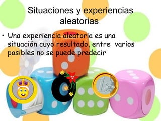 Situaciones y experiencias
               aleatorias
• Una experiencia aleatoria es una
  situación cuyo resultado, entre varios
  posibles no se puede predecir
 