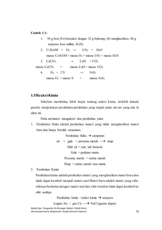 Modul Ajar Pengantar Perhitungan Dalam Teknik Kimia
(Persamaan Kimia, Stokiometri, Reaksi Kimia di Industri) 11
Contoh 1.1:
1. 56 g besi (Fe) bereaksi dengan 32 g belerang (S) menghasilkan 88 g
senyawa besi sulfida (FeS).
2. C2H5OH + O2 → CO2 + H2O
massa C2H5OH + massa O2 = massa CO2 + massa H2O
3. CaCO3 → CaO + CO2
massa CaCO3 = massa CaO + massa CO2
4. Fe + 2 S → FeS2
massa Fe + massa S = massa FeS2
1.5ReaksiKimia
Sebelum membahsa lebih lanjut tentang reaksi kimia, terlebih dahulu
penulis menjelaskan perubahan-perubahan yang terjadi pada zat-zat yang ada di
alam ini.
Pada zat/materi mengalami dua perubahan yaitu:
1. Perubahan fisika adalah perubahan materi yang tidak menghasilkan materi
baru dan hanya bersifat sementara.
Perubahan fisika  campuran
air + gula + pewarna merah -- sirup
Sifat air = cair, tak beracun
Gula = padatan manis
Pewarna merah = warna merah
Sirup = cairan merah rasa manis
2. Perubahan Kimia
Perubahan kimia adalah perubahan materi yang menghasilkan materi baru dan
tidak dapat kembali menjadi materi asal.Materi baru adalah materi yang sifat-
sifatnya berlainan dengan materi asal dan sifat tersebut tidak dapat kembali ke
sifat asalnya.
Perubahan kimia / reaksi kimia  senyawa
Logam Na + gas Cl2 --- NaCl (garam dapur)
 