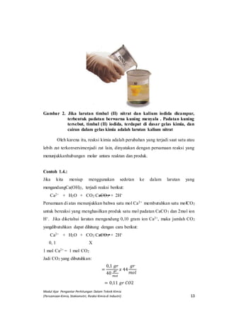 Modul Ajar Pengantar Perhitungan Dalam Teknik Kimia
(Persamaan Kimia, Stokiometri, Reaksi Kimia di Industri) 13
Gambar 2. Jika larutan timbal (II) nitrat dan kalium iodida dicampur,
terbentuk padatan berwarna kuning menyala . Padatan kuning
tersebut, timbal (II) iodida, terdapat di dasar gelas kimia, dan
cairan dalam gelas kimia adalah larutan kalium nitrat
Oleh karena itu, reaksi kimia adalah perubahan yang terjadi saat satu atau
lebih zat terkonversimenjadi zat lain, dinyatakan dengan persamaan reaksi yang
menunjukkanhubungan molar antara reaktan dan produk.
Contoh 1.4.:
Jika kita meniup menggunakan sedotan ke dalam larutan yang
mengandungCa(OH)2, terjadi reaksi berikut:
Ca2+ + H2O + CO2 CaCO3 + 2H+
Persamaan di atas menunjukkan bahwa satu mol Ca2+ membutuhkan satu molCO2
untuk bereaksi yang menghasilkan produk satu mol padatan CaCO3 dan 2mol ion
H+. Jika diketahui larutan mengandung 0,10 gram ion Ca2+, maka jumlah CO2
yangdibutuhkan dapat dihitung dengan cara berikut:
Ca2+ + H2O + CO2 CaCO3 + 2H+
0, 1 X
1 mol Ca2+ = 1 mol CO2
Jadi CO2 yang dibutuhkan:
=
0,1 𝑔𝑟
40
𝑔𝑟
𝑚𝑜𝑙
𝑥 44
𝑔𝑟
𝑚𝑜𝑙
= 0,11 𝑔𝑟 𝐶𝑂2
 