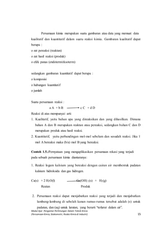 Modul Ajar Pengantar Perhitungan Dalam Teknik Kimia
(Persamaan Kimia, Stokiometri, Reaksi Kimia di Industri) 15
Persamaan kimia merupakan suatu gambaran atau data yang memuat data
kualitatif dan kuantitatif dalam suatu reaksi kimia. Gambaran kualitatif dapat
berupa :
o zat pereaksi (reaktan)
o zat hasil reaksi (produk)
o efek panas (endoterm/eksoterm)
sedangkan gambaran kuantitatif dapat berupa :
o komposisi
o hubungan kuantitatif
o jumlah
Suatu persamaan reaksi :
a A + b B c C + d D
Reaksi di atas mempunyai arti:
1. Kualitatif, yaitu bahan apa yang direaksikan dan yang dihasilkan. Dimana
bahan A dan B merupakan reaktan atau pereaksi, sedangkan bahan C dan D
merupakan produk atau hasil reaksi.
2. Kuantitatif, yaitu perbandingan mol-mol sebelum dan sesudah reaksi. Jika 1
mol A bereaksi maka (b/a) mol B yang bereaksi.
Contoh 1.5.:Pernyataan yang mengaplikasikan persamaan rekasi yang terjadi
pada sebuah persamaan kimia diantaranya:
Logam kalsiumakan bereaksi dengan cairan air
1. Reaksi logam kalsium yang bereaksi dengan cairan air membentuk padatan
kalsium hidroksida dan gas hidrogen.
2. Ca(s
Ca(s) + 2 H2O(l) Ca(OH) 2(s) + H2(g)
Reatan Produk
2. Persamaan reaksi dapat menjabarkan reaksi yang terjadi dan menjabarkan
lambang-lambang di sebelah kanan rumus-rumus tersebut adalah (s) untuk
padatan, dan (aq) untuk larutan, yang berarti “terlarut dalam air”.
 