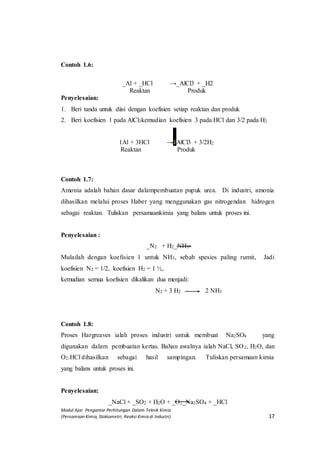 Modul Ajar Pengantar Perhitungan Dalam Teknik Kimia
(Persamaan Kimia, Stokiometri, Reaksi Kimia di Industri) 17
Contoh 1.6:
_Al + _HCl →_AlCl3 + _H2
Reaktan Produk
Penyelesaian:
1. Beri tanda untuk diisi dengan koefisien setiap reaktan dan produk
2. Beri koefisien 1 pada AlCl3kemudian koefisien 3 pada HCl dan 3/2 pada H2
1Al + 3HCl →1AlCl3 + 3/2H2
Reaktan Produk
Contoh 1.7:
Amonia adalah bahan dasar dalampembuatan pupuk urea. Di industri, amonia
dihasilkan melalui proses Haber yang menggunakan gas nitrogendan hidrogen
sebagai reaktan. Tuliskan persamaankimia yang balans untuk proses ini.
Penyelesaian :
_N2 + H2_NH3
Mulailah dengan koefisien 1 untuk NH3, sebab spesies paling rumit, Jadi
koefisien N2 = 1/2, koefisien H2 = 1 ½,
kemudian semua koefisien dikalikan dua menjadi:
N2 + 3 H2 2 NH3
Contoh 1.8:
Proses Hargreaves ialah proses industri untuk membuat Na2SO4 yang
digunakan dalam pembuatan kertas. Bahan awalnya ialah NaCl, SO2, H2O, dan
O2.HCl dihasilkan sebagai hasil sampingan. Tuliskan persamaan kimia
yang balans untuk proses ini.
Penyelesaian:
_NaCl + _SO2 + H2O + _O2_Na2SO4 + _HCl
→
→
 