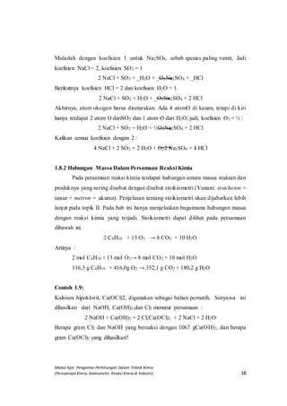 Modul Ajar Pengantar Perhitungan Dalam Teknik Kimia
(Persamaan Kimia, Stokiometri, Reaksi Kimia di Industri) 18
Mulailah dengan koefisien 1 untuk Na2SO4, sebab spesies paling rumit, Jadi
koefisien NaCl = 2, koefisien SO2 = 1
2 NaCl + SO2 + _H2O + _O2Na2SO4 + _HCl
Berikutnya koefisien HCl = 2 dan koefisien H2O = 1.
2 NaCl + SO2 + H2O + _O2Na2SO4 + 2 HCl
Akhirnya, atom oksigen harus disetarakan. Ada 4 atomO di kanan, tetapi di kiri
hanya terdapat 2 atom O dariSO2 dan 1 atom O dari H2O; jadi, koefisien O2 = ½ :
2 NaCl + SO2 + H2O + ½O2Na2SO4 + 2 HCl
Kalikan semua koefisien dengan 2 :
4 NaCl + 2 SO2 + 2 H2O + O22 Na2SO4 + 4 HCl
1.8.2 Hubungan Massa Dalam Persamaan Reaksi Kimia
Pada persamaan reaksi kimia terdapat hubungan antara massa reaktan dan
produknya yang sering disebut dengan disebut stoikiometri (Yunani: stoicheion =
unsur + metron = ukuran). Penjelasan tentang stoikiometri akan dijabarkan lebih
lanjut pada topik II. Pada bab ini hanya menjelaskan bagaimana hubungan massa
dengan reaksi kimia yang terjadi. Stoikiometri dapat dilihat pada persamaan
dibawah ini.
2 C4H10 + 13 O2 → 8 CO2 + 10 H2O
Artinya :
2 mol C4H10 + 13 mol O2→ 8 mol CO2 + 10 mol H2O
116,3 g C4H10 + 416,0g O2 → 352,1 g CO2 + 180,2 g H2O
Contoh 1.9:
Kalsium hipoklorit, Ca(OCl)2, digunakan sebagai bahan pemutih. Senyawa ini
dihasilkan dari NaOH, Ca(OH)2,dan Cl2 menurut persamaan :
2 NaOH + Ca(OH)2 + 2 Cl2Ca(OCl)2 + 2 NaCl + 2 H2O
Berapa gram Cl2 dan NaOH yang bereaksi dengan 1067 gCa(OH)2, dan berapa
gram Ca(OCl)2 yang dihasilkan?
 