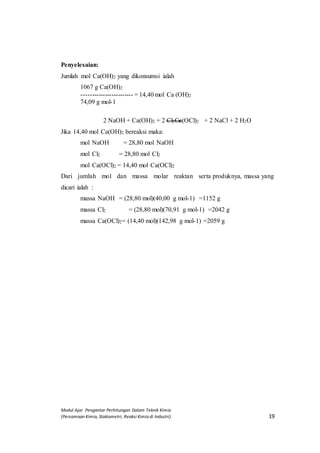 Modul Ajar Pengantar Perhitungan Dalam Teknik Kimia
(Persamaan Kimia, Stokiometri, Reaksi Kimia di Industri) 19
Penyelesaian:
Jumlah mol Ca(OH)2 yang dikonsumsi ialah
1067 g Ca(OH)2
------------------------ = 14,40 mol Ca (OH)2
74,09 g mol-1
2 NaOH + Ca(OH)2 + 2 Cl2Ca(OCl)2 + 2 NaCl + 2 H2O
Jika 14,40 mol Ca(OH)2 bereaksi maka:
mol NaOH = 28,80 mol NaOH
mol Cl2 = 28,80 mol Cl2
mol Ca(OCl)2 = 14,40 mol Ca(OCl)2
Dari jumlah mol dan massa molar reaktan serta produknya, massa yang
dicari ialah :
massa NaOH = (28,80 mol)(40,00 g mol-1) =1152 g
massa Cl2 = (28,80 mol)(70,91 g mol-1) =2042 g
massa Ca(OCl)2= (14,40 mol)(142,98 g mol-1) =2059 g
 