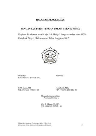 Modul Ajar Pengantar Perhitungan Dalam Teknik Kimia
(Persamaan Kimia, Stokiometri, Reaksi Kimia di Industri) 2
HALAMAN PENGESAHAN
PENGANTAR PERHITUNGAN DALAM TEKNIK KIMIA
Kegiatan Pembuatan modul ajar ini dibiayai dengan sumber dana DIPA
Politeknik Negeri Lhokseumawe Tahun Anggaran 2012.
Menyetujui Penyusun,
Ketua Jurusan Teknik Kimia,
Ir. M. Yunus, MT Faridah, ST, M.Sc
NIP. 19651231 199303 1 020 NIP. 19770306 2002 12 2 003
Mengetahui/mengesahkan
Pembantu Direktur I,
(Dr. T. Rihayat, ST, MT)
NIP. 19690710 1997 02 1 001
 