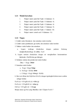 Modul Ajar Pengantar Perhitungan Dalam Teknik Kimia
(Persamaan Kimia, Stokiometri, Reaksi Kimia di Industri) 22
1.11 ModelJawaban
1. Pelajari materi pada Sub Topik 1.4 (halaman 3)
2. Pelajari materi pada Sub Topik 1.5 (halaman 4)
3. Pelajari materi pada Sub Topik 1.5 (halaman 4)
4. Pelajari materi pada Sub Topik 1.7 (halaman 9)
5. Pelajari materi pada Sub Topik 1.7 (halamn 10)
6. Pelajari materi contoh soal 1.9 (halaman 11)
1.12 Tugas
1. Carilah reaksi fotosintesis dan setarakan reaksi tersebut.
2. Carilah reaksi pembakaran gas karbit, dan setarakan reaksi tersebut
3. Tuliskan reaksi berikut dan setarakan:
a. Logam tembaga direaksikan dengan padatan belerang
menghasilkantembaga (I) sulfida, Cu2S
b. Logam natrium direaksikan dengan air menghasilkan larutannatrium
hidroksida (NaOH) dan gas hidrogen.
4. Sebutkan reaktan dan produk dari reaksi berikut
2B(s) + 3I2(g) 2BI(s)
5. Setarakan reaksi berikut
a. N2(g) + H2(g) NH(g)
b. N2O5(g) + H2O(l) HNO
c. C3H8(g) + O2(g) CO2 (g)+ H2O(l).
6. Besi cair dibuat dari bijih besi (Fe2O3) dengan tigalangkah dalam tanur sembur
sebagai berikut:
Fe2O3 (s) + CO (g)Fe3O4 (s) + CO2 (g)
Fe3O4 (s) + CO (g)FeO (s) + CO2 (g)
FeO (s) + CO (g)Fe (l) + CO2 (g)
Berapa massa (g) besi yang dihasilkan dari 125gram Fe2O3 ?
 