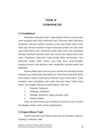 Modul Ajar Pengantar Perhitungan Dalam Teknik Kimia
(Persamaan Kimia, Stokiometri, Reaksi Kimia di Industri) 25
TOPIK II
STOKIOMETRI
2.1 Pendahuluan
Berdasarkan uraian pada Topik 1 dapat diketahui bahwa persamaan reaksi
setara merupakan dasar dalam stoikiometri reaksi. Persamaan reaksi tidak hanya
memberikan informasi kualitatif mengenai zat-zat yang terlibat dalam reaksi,
tetapi juga informasi kuantitatif mengenai banyaknya pereaksi dan hasil reaksi
yang terlibat dalam reaksi. Stoikiometri adalah materi kimia yang mempelajari
hubungan kuantitatif antarunsur dalam suatu senyawa dan antarzat dalam suatu
reaksi. Pengetahuan stoikiometri sangat penting dalam merencanakan suatu
eksperimen maupun dalam industri, yang selalu harus memperhitungkan
banyaknya pereaksi yang diperlukan untuk menghasilkan sejumlah produk yang
dikehendaki.
Kajian terhadap topik ini disusun secara sistematis dan disesuaikan dengan
kurikulum yang terdapat pada mata kuliah Azas Teknik Kimia pada Prodi Teknik
Kimia Industri Jurusan Teknik Kimia Politeknik Negeri Lhokseumawe. Untuk
memahami materi perkuliahan, maka topik soikiometri dalam Teknik Kimia
Industri akan mengkaji beberapa sub pokok bahasan, terdiri dari:
1. Pengertian Stoikiometri
2. Perhitungan Stoikiometri
3. Hubungan Stoikiometri dengan persamaan reaksi
4. Reaktan Pembatas
Setiap sub pokok bahasan akan dijabarkan satu persatu secara sistematis
dan dilengkapi dengan contoh soal dan penyelesaiannya.
2.2Tujuan Khusus Topik
Setelah mempelajari topik bahasan stoikiometri ini diharapkan mahasiswa
mempunyai kemampuan untuk :
 