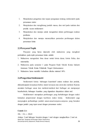 Modul Ajar Pengantar Perhitungan Dalam Teknik Kimia
(Persamaan Kimia, Stokiometri, Reaksi Kimia di Industri) 26
1. Menjelaskan pengertian dan tujuan pengunaan tentang stoikiometri pada
persamaan reaksi
2. Menjelaskan dan menghitung jumlah massa, dan mol pada reaktan dan
produk secara stoikiometri
3. Menjelaskan dan mampu untuk mengetahui dalam perhitungan reaktan
pembatas
4. Menjelaskan dan mampu memecahkan persoalan perhitungan dalam
persamaan kimia
2.3PersyaratTopik
Prasyarat yang harus dipenuhi oleh mahasiswa yang mengikuti
perkuliahan pada topik persamaan kimia adalah:
1. Mahasiswa mengetahui ilmu dasar untuk kimia dasar, kimia fisika, dan
matematika
2. Mahasiswa pada semester 1 pada Program Studi Teknik Kimia Industri
Jururusan Teknik Kimia Politeknik Negeri Lhokseumawe
3. Mahasiswa harus memiliki kehadiran dikelas minimal 80%
2.4PengertianStoikiometri
Stoikiometri kimia: hubungan kuantitatif antara reaktan dan produk,
didasarkanpada kenyataan bahwa materi tersusun atas atom dan molekul. Karena
atomdari berbagai unsur dan molekul-molekul dari berbagai zat mempunyai
beratberbeda, hubungan kuantitas yang digunakan dinyatakan dalam mol.
Stoikhiometri merupakan perhitungan yang berhubungan dengan reaksi
kimiadan proporsional dengan koefisien reaksi kimia. Stoikiometri juga
menyangkut perbandingn jumlah unsur-unsur/senyawa-senyawa yang bereaksi
dengan jumlah yang tepat sesuai dengan persamaan reaksi.
Contoh 2.1:
2H2 + O2→ 2H2O
Artinya 2 mol hidrogen bereaksi dengan 1 mol oksigen menghasilkan 2 mol air.
 