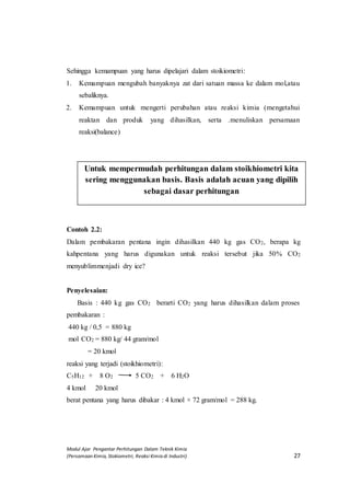 Modul Ajar Pengantar Perhitungan Dalam Teknik Kimia
(Persamaan Kimia, Stokiometri, Reaksi Kimia di Industri) 27
Sehingga kemampuan yang harus dipelajari dalam stoikiometri:
1. Kemampuan mengubah banyaknya zat dari satuan massa ke dalam mol,atau
sebaliknya.
2. Kemampuan untuk mengerti perubahan atau reaksi kimia (mengetahui
reaktan dan produk yang dihasilkan, serta .menuliskan persamaan
reaksi(balance)
Contoh 2.2:
Dalam pembakaran pentana ingin dihasilkan 440 kg gas CO2, berapa kg
kahpentana yang harus digunakan untuk reaksi tersebut jika 50% CO2
menyublimmenjadi dry ice?
Penyelesaian:
Basis : 440 kg gas CO2 berarti CO2 yang harus dihasilkan dalam proses
pembakaran :
440 kg / 0,5 = 880 kg
mol CO2 = 880 kg/ 44 gram/mol
= 20 kmol
reaksi yang terjadi (stoikhiometri):
C5H12 + 8 O2 5 CO2 + 6 H2O
4 kmol 20 kmol
berat pentana yang harus dibakar : 4 kmol × 72 gram/mol = 288 kg.
Untuk mempermudah perhitungan dalam stoikhiometri kita
sering menggunakan basis. Basis adalah acuan yang dipilih
sebagai dasar perhitungan
 