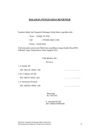 Modul Ajar Pengantar Perhitungan Dalam Teknik Kimia
(Persamaan Kimia, Stokiometri, Reaksi Kimia di Industri) 3
HALAMAN PENGESAHAN REVIEWER
Penulisan Modul Ajar Pengantar Perhitungan Teknik Kimia yang dibuat oleh :
Nama : Faridah, ST, M.Sc
NIP : 19770306 200212 2 003
Jurusan : Teknik Kimia
Telah memenuhi syarat-syarat Modul Ajar yang dibiayai dengan Sumber Dana DIPA
Politeknik Negeri Lhokseumawe Tahun Anggaran 2012.
Telah diperiksa oleh :
Reviewer:
1. Ir. Sariadi, MT
NIP. 19631222 199303 1 001 ………………………
2. Dr. T. Rihayat, ST, MT
NIP. 1960710 199702 1 001 ………………………
3. Ir. Harunsyah, M.Eng.Sc
NIP. 19650330 199303 1 001 ………………………
Menyetujui,
Ka. Unit P2AI
Ir. Hanafiah HZ,MT
NIP. 195608151989021001
 