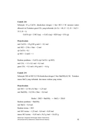 Modul Ajar Pengantar Perhitungan Dalam Teknik Kimia
(Persamaan Kimia, Stokiometri, Reaksi Kimia di Industri) 32
Contoh 2.8:
Sebanyak 10 g CaCO3 direaksikan dengan 1 liter HCl 2 M menurut reaksi
dibawah ini.Tentukan gram CO2 yang terbentuk (Ar Ca = 40, C= 12, O = 16,Cl =
35.5, H = 1)
CaCO3 (p) + 2 HCl (aq) → CaCl2 (aq) + H2O (aq) + CO2 (g)
Penyelesaian:
mol CaCO3 = 10 g/100 g mol-1 = 0,1 mol
mol HCl = 2 M x 1 liter = 2 mol
sjr CaCO3 = 0,1
sjr HCl = 2 mol/2 = 1
Reaktan pembatas = CaCO3 (sjr CaCO3< sjr HCl)
mol CO2 = 1/1 x 0,1 mol = 0,1 mol
gram CO2 = 0,1 mol x 44 g mol-1 = 4,4 g
Contoh 2.9:
Sebanyak 500 ml HCl 2,5 M direaksikan dengan 2 liter Ba(OH)20,2 M. Tentukan
massa BaCl2 yang terbentuk dan massa reaktan yang tersisa.
Penyelesaian:
mol HCl = 2,5 M x 0,5 liter = 1,25 mol
mol Ba(OH)2 = 0,2 M x 2 liter = 0,4 mol
Reaksi : 2HCl + Ba(OH)2 → BaCl2 + 2H2O
Reaktan pembatas = Ba(OH)2
mol BaCl2 = 0,4 mol
Reaktan tersisa = HCl
mol HCl tersisa = 1,25 mol – 0,8 mol = 0,45 mol
massa HCl tersisa = 0,45 mol x 36,5 g /mol = 16,425 g
 