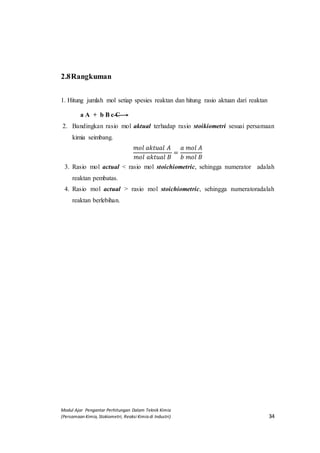 Modul Ajar Pengantar Perhitungan Dalam Teknik Kimia
(Persamaan Kimia, Stokiometri, Reaksi Kimia di Industri) 34
2.8Rangkuman
1. Hitung jumlah mol setiap spesies reaktan dan hitung rasio aktuan dari reaktan A
+ b B
a A + b B c C
2. Bandingkan rasio mol aktual terhadap rasio stoikiometri sesuai persamaan
kimia seimbang.
𝑚𝑜𝑙 𝑎𝑘𝑡𝑢𝑎𝑙 𝐴
𝑚𝑜𝑙 𝑎𝑘𝑡𝑢𝑎𝑙 𝐵
=
𝑎 𝑚𝑜𝑙 𝐴
𝑏 𝑚𝑜𝑙 𝐵
3. Rasio mol actual < rasio mol stoichiometric, sehingga numeratorpeadalah
reaktan pembatas.
4. Rasio mol actual > rasio mol stoichiometric, sehingga numeratoradalah
reaktan berlebihan.
 