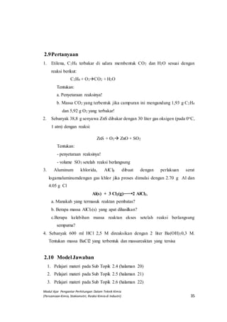 Modul Ajar Pengantar Perhitungan Dalam Teknik Kimia
(Persamaan Kimia, Stokiometri, Reaksi Kimia di Industri) 35
2.9Pertanyaan
1. Etilena, C2H4 terbakar di udara membentuk CO2 dan H2O sesuai dengan
reaksi berikut:
C2H4 + O2CO2 + H2O
Tentukan:
a. Penyetaraan reaksinya!
b. Massa CO2 yang terbentuk jika campuran ini mengandung 1,93 g C2H4
dan 5,92 g O2 yang terbakar!
2. Sebanyak 38,8 g senyawa ZnS dibakar dengan 30 liter gas oksigen (pada 0oC,
1 atm) dengan reaksi:
ZnS + O2 ZnO + SO2
Tentukan:
- penyetaraan reaksinya!
- volume SO2 setelah reaksi berlangsung
3. Aluminum khlorida, AlCl3 dibuat dengan perlakuan serat
logamaluminumdengan gas khlor jika proses dimulai dengan 2.70 g Al dan
4.05 g Cl
3Al(s) + 3 Cl2(g) 2 Al2 AlCl3,
a. Manakah yang termasuk reaktan pembatas?
b. Berapa massa AlCl3(s) yang apat dihasilkan?
c.Berapa kelebihan massa reaktan ekses setelah reaksi berlangsung
sempurna?
4. Sebanyak 600 ml HCl 2,5 M direaksikan dengan 2 liter Ba(OH)20,3 M.
Tentukan massa BaCl2 yang terbentuk dan massareaktan yang tersisa
2.10 ModelJawaban
1. Pelajari materi pada Sub Topik 2.4 (halaman 20)
2. Pelajari materi pada Sub Topik 2.5 (halaman 21)
3. Pelajari materi pada Sub Topik 2.6 (halaman 22)
 