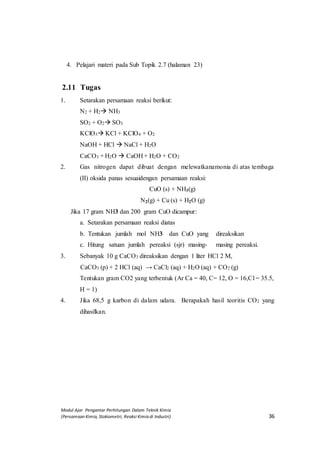 Modul Ajar Pengantar Perhitungan Dalam Teknik Kimia
(Persamaan Kimia, Stokiometri, Reaksi Kimia di Industri) 36
4. Pelajari materi pada Sub Topik 2.7 (halaman 23)
2.11 Tugas
1. Setarakan persamaan reaksi berikut:
N2 + H2 NH3
SO2 + O2 SO3
KClO3 KCl + KClO4 + O2
NaOH + HCl  NaCl + H2O
CaCO3 + H2O  CaOH + H2O + CO2
2. Gas nitrogen dapat dibuat dengan melewatkanamonia di atas tembaga
(II) oksida panas sesuaidengan persamaan reaksi:
CuO (s) + NH3(g)
N2(g) + Cu (s) + H2O (g)
Jika 17 gram NH3 dan 200 gram CuO dicampur:
a. Setarakan persamaan reaksi diatas
b. Tentukan jumlah mol NH3 dan CuO yang direaksikan
c. Hitung satuan jumlah pereaksi (sjr) masing- masing pereaksi.
3. Sebanyak 10 g CaCO3 direaksikan dengan 1 liter HCl 2 M,
CaCO3 (p) + 2 HCl (aq) → CaCl2 (aq) + H2O (aq) + CO2 (g)
Tentukan gram CO2 yang terbentuk (Ar Ca = 40, C= 12, O = 16,Cl = 35.5,
H = 1)
4. Jika 68,5 g karbon di dalam udara. Berapakah hasil teoritis CO2 yang
dihasilkan.
 