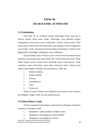 Modul Ajar Pengantar Perhitungan Dalam Teknik Kimia
(Persamaan Kimia, Stokiometri, Reaksi Kimia di Industri) 39
TOPIK III
REAKSI KIMIA DI INDUSTRI
3.1 Pendahuluan
Pada topik III ini membahas tentang perhitungan kimia yang ada di
industri, dimana reaksi kimia terjadi. Perhitungan yang dilakukan dengan
menggunakan penyelesaian secara stoikiometri. Dimana reaksi-rewaksi kimia
yang terjadi di industri hasil dari bahan baku yang digunakan untuk menghasilkan
suatu prodak. Untuk menyelesaikan permasalahan perhitungan di industri kimia
digunakanlah perbandingan perhitungan secara stoikiometri.
Kajian terhadap topik ini disusun secara sistematis dan disesuaikan dengan
kurikulum yang terdapat pada mata kuliah Azas Teknik Kimia pada Prodi Teknik
Kimia Industri Jurusan Teknik Kimia Politeknik Negeri Lhokseumawe. Untuk
memahami materi perkuliahan, maka topik soikiometri dalam Teknik Kimia
Industri akan mengkaji beberapa sub pokok bahasan, terdiri dari:
1. Reaktan Pembatas
2. Reaktan berlebih
3. Konversi
4. Keselektifitasan
5. Yield
6. Persen hasil
Setiap sub pokok bahasan akan dijabarkan satu persatu secara sistematis
dan dilengkapi dengan contoh soal dan penyelesaiannya.
3.2Tujuan Khusus Topik
Setelah mempelajari topik bahasan stoikiometri ini diharapkan mahasiswa
mempunyai kemampuan untuk :
1. Menjelaskan reaktan pembatas di industri kimia
2. Menjelaskan dan menghitung reaktan berlebih
3. Menjelaskan dan menghitung konversi
 
