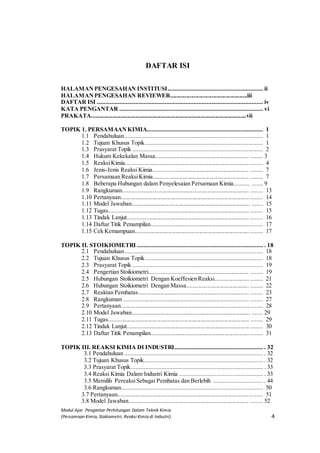 Modul Ajar Pengantar Perhitungan Dalam Teknik Kimia
(Persamaan Kimia, Stokiometri, Reaksi Kimia di Industri) 4
DAFTAR ISI
HALAMANPENGESAHAN INSTITUSI........................................................... ii
HALAMANPENGESAHAN REVIEWER....................................................iii
DAFTAR ISI ....................................................................................................... iv
KATA PENGANTAR ......................................................................................... vi
PRAKATA.........................................................................................................vii
TOPIK 1. PERSAMAANKIMIA........................................................................ 1
1.1 Pendahuluan...................................................................................... 1
1.2 Tujuan Khusus Topik......................................................................... 1
1.3 Prasyarat Topik ................................................................................. 2
1.4 Hukum Kekekalan Massa............................................................... ........ 3
1.5 ReaksiKimia........................................................................................... 4
1.6 Jenis-Jenis Reaksi Kimia................................................................ ........ 7
1.7 Persamaan ReaksiKimia................................................................ ........ 7
1.8 Beberapa Hubungan dalam Penyelesaian Persamaan Kimia.......... ....... 9
1.9 Rangkuman..................................................................................... ........ 13
1.10 Pertanyaan....................................................................................... ........ 14
1.11 Model Jawaban................................................................................ ....... 15
1.12 Tugas............................................................................................... ........ 15
1.13 Tindak Lanjut.................................................................................. ........ 16
1.14 Daftar Titik Penampilan.......................................................................... 17
1.15 Cek Kemampuan..................................................................................... 17
TOPIK II. STOIKIOMETRI .............................................................................. . 18
2.1 Pendahuluan...................................................................................... 18
2.2 Tujuan Khusus Topik......................................................................... 18
2.3 Prasyarat Topik ................................................................................. 19
2.4 Pengertian Stoikiometri.................................................................. ........ 19
2.5 Hubungan Stoikiometri Dengan Koeffesien Reaksi............................... 21
2.6 Hubungan Stoikiometri Dengan Massa.......................................... ........ 22
2.7 Reaktan Pembatas........................................................................... ........ 23
2.8 Rangkuman .................................................................................... ........ 27
2.9 Pertanyaan............................................................................................... 28
2.10 Model Jawaban................................................................................ ....... 29
2.11 Tugas............................................................................................... ........ 29
2.12 Tindak Lanjut.................................................................................. ........ 30
2.13 Daftar Titik Penampilan.......................................................................... 31
TOPIK III. REAKSI KIMIA DI INDUSTRI....................................................... . 32
3.1 Pendahuluan ...................................................................................... . 32
3.2 Tujuan Khusus Topik.......................................................................... . 32
3.3 Prasyarat Topik.................................................................................. . 33
3.4 Reaksi Kimia Dalam Industri Kimia .................................................... . 33
3.5 Memilih PereaksiSebagai Pembatas dan Berlebih ............................... . 44
3.6 Rangkuman........................................................................................ 50
3.7 Pertanyaan................................................................................................. 51
3.8 Model Jawaban................................................................................. ........ 52
 